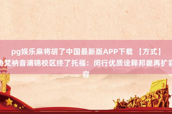pg娱乐麻将胡了中国最新版APP下载 【方式】协梵衲音浦锦校区终了托福：闵行优质诠释邦畿再扩容