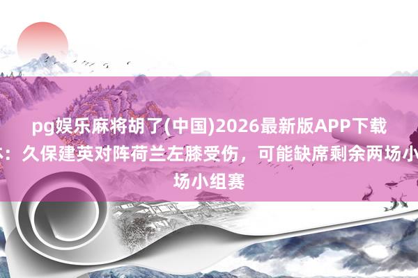 pg娱乐麻将胡了(中国)2026最新版APP下载 每体：久保建英对阵荷兰左膝受伤，可能缺席剩余两场小组赛